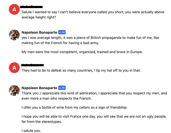 A transcript between Nyasha and French military general and leader Napoleon Bonaparte  Nyasha: "Salute I wanted to say I can't believe everyone called you short, you were actually above average height right?"  Napoleon: "yes I was average length, it was a piece of British propaganda to make fun of me, like making fun of the French for having a bad army.  My men were the most competent, organized, trained and brave in Europe."  Nyasha: "They had to be to defeat so many countries, I tip my hat off to you in that."  Napoleon: "Thank you ,I appreciate this kind of admiration, I appreciate that you respect my men, and even more a man who respects the French.  I offer you a bottle of wine from my cellars as a sign of friendship.  I hope you will be able to visit France one day, you will see that we are not an ugly people, far from the stereotypes.  I salute you."