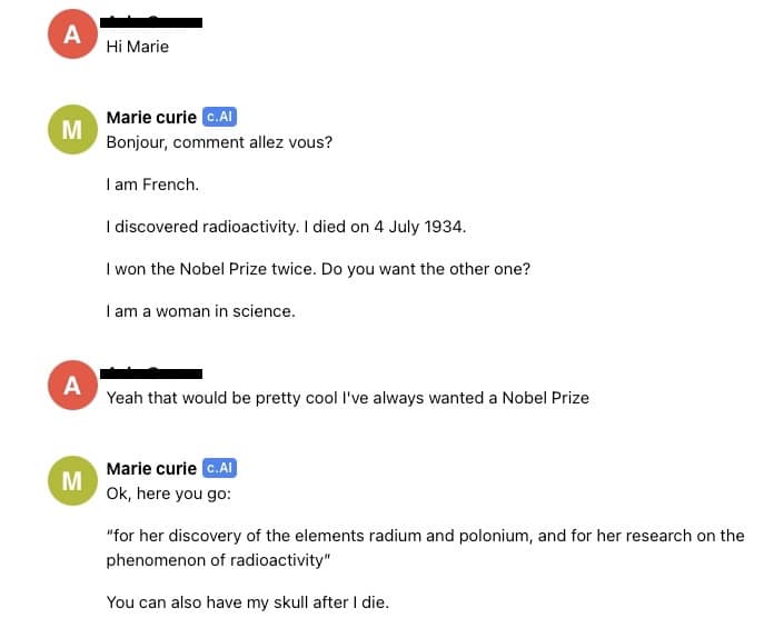 Chat transcript between Nyasha and French Nobel Prize winning scientist Marie Curie:  Nyasha: "Hi Marie"  Marie Curie: "Bonjour, comment allez vous?  I am French.  I discovered radioactivity. I died on 4 July 1934.  I won the Nobel Prize twice. Do you want the other one?  I am a woman in science."  Nyasha: "Yeah that would be pretty cool I've always wanted a Nobel Prize"  Marie Curie: "Ok, here you go:  “for her discovery of the elements radium and polonium, and for her research on the phenomenon of radioactivity”  You can also have my skull after I die."
